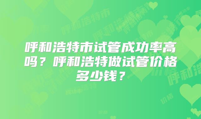 呼和浩特市试管成功率高吗？呼和浩特做试管价格多少钱？