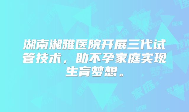 湖南湘雅医院开展三代试管技术,助不孕家庭实现生育梦想。