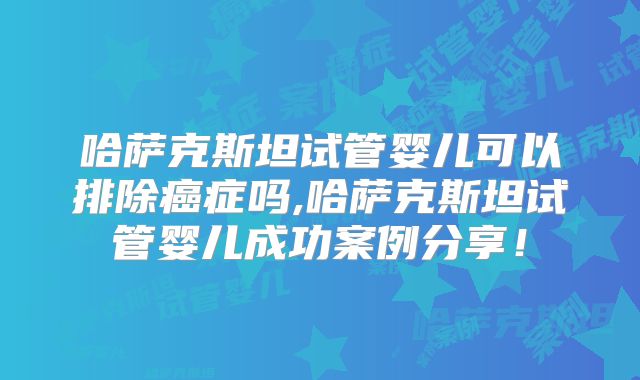 哈萨克斯坦试管婴儿可以排除癌症吗,哈萨克斯坦试管婴儿成功案例分享！