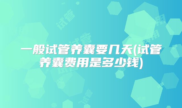 一般试管养囊要几天(试管养囊费用是多少钱)