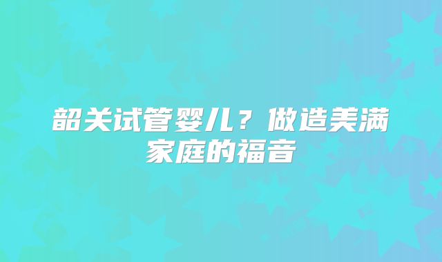 韶关试管婴儿?做造美满家庭的福音