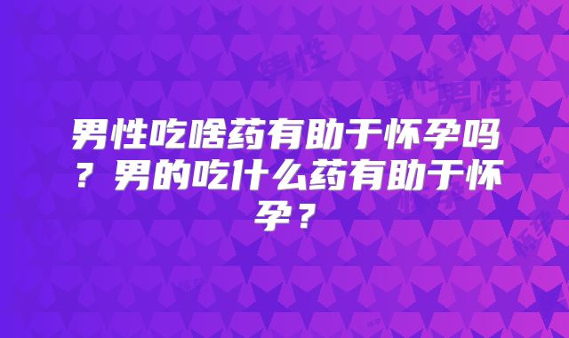 男性吃啥药有助于怀孕吗?男的吃什么药有助于怀孕?