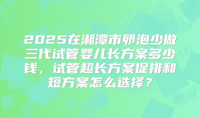 2025在湘潭市卵泡少做三代试管婴儿长方案多少钱,试管超长方案促排和短方案怎么选择?