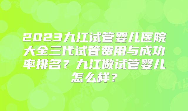 2023九江试管婴儿医院大全三代试管费用与成功率排名?九江做试管婴儿怎么样?
