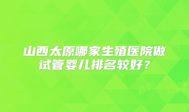 山西太原哪家生殖医院做试管婴儿排名较好?