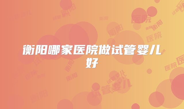 衡阳哪家医院做试管婴儿好