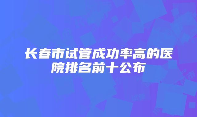 长春市试管成功率高的医院排名前十公布