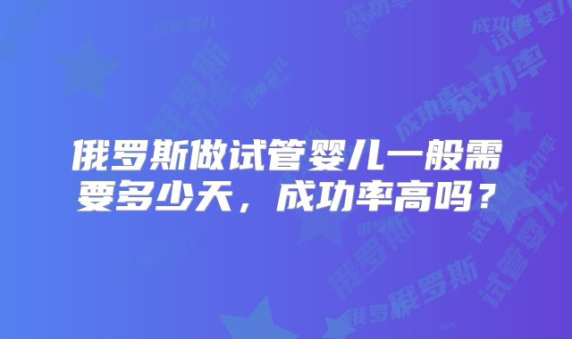 俄罗斯做试管婴儿一般需要多少天,成功率高吗?
