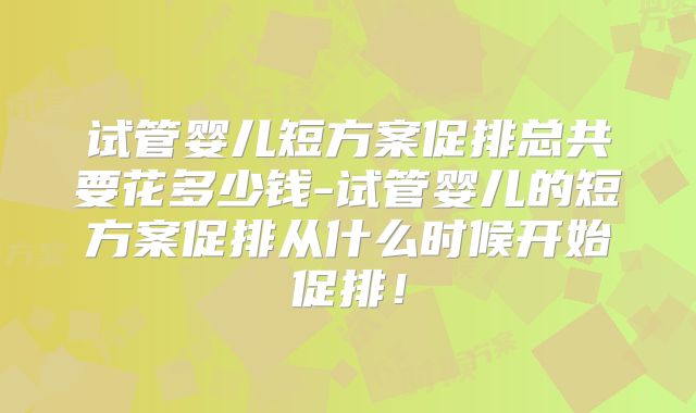 试管婴儿短方案促排总共要花多少钱-试管婴儿的短方案促排从什么时候开始促排!