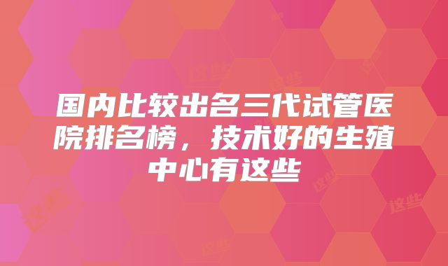 国内比较出名三代试管医院排名榜，技术好的生殖中心有这些