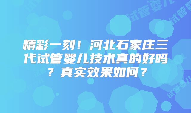 精彩一刻！河北石家庄三代试管婴儿技术真的好吗？真实效果如何？