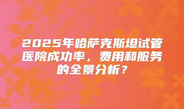 2025年哈萨克斯坦试管医院成功率,费用和服务的全景分析?