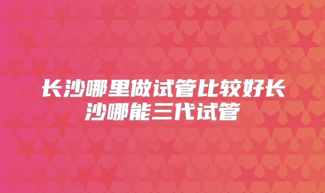 长沙哪里做试管比较好长沙哪能三代试管