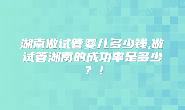 湖南做试管婴儿多少钱,做试管湖南的成功率是多少？！