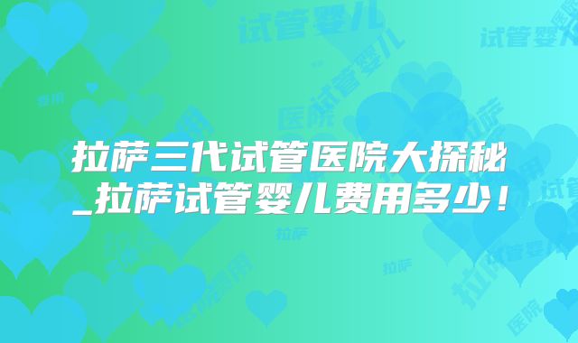拉萨三代试管医院大探秘_拉萨试管婴儿费用多少!