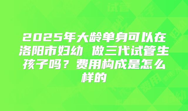 2025年大龄单身可以在洛阳市妇幼 做三代试管生孩子吗?费用构成是怎么样的