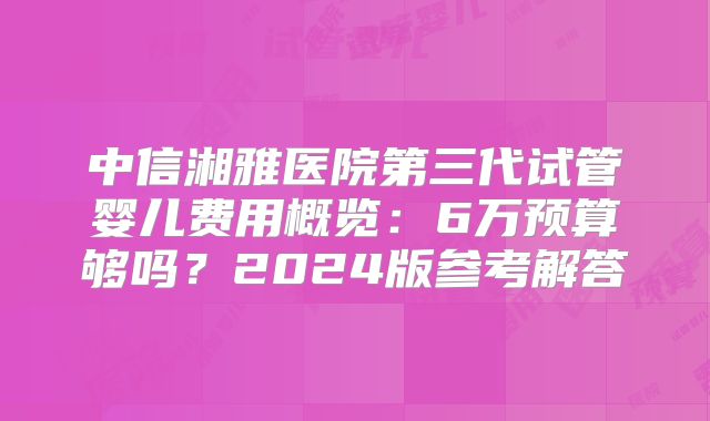 中信湘雅医院第三代试管婴儿费用概览：6万预算够吗？2024版参考解答