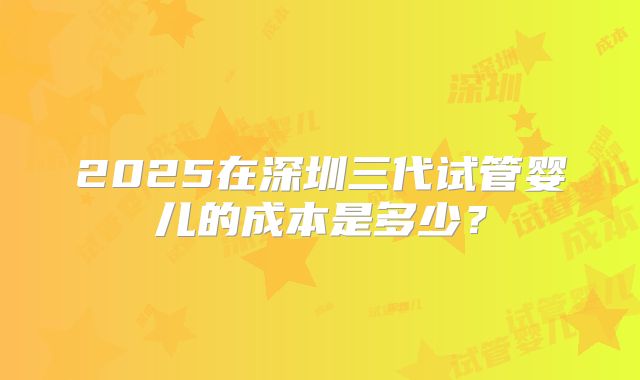 2025在深圳三代试管婴儿的成本是多少？