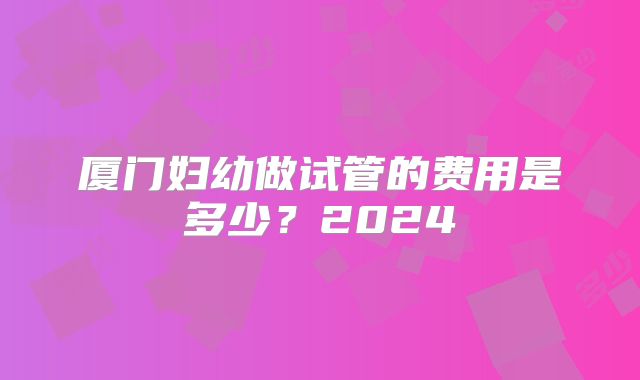 厦门妇幼做试管的费用是多少？2024