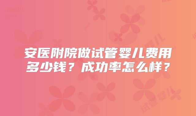 安医附院做试管婴儿费用多少钱？成功率怎么样？