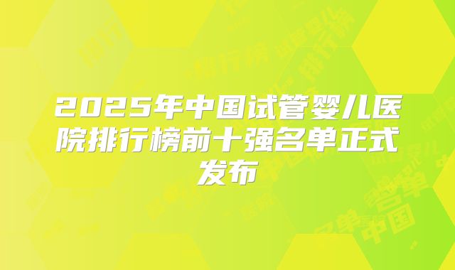 2025年中国试管婴儿医院排行榜前十强名单正式发布