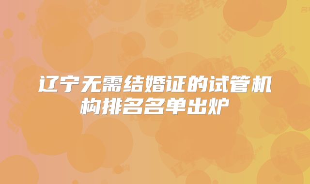 辽宁无需结婚证的试管机构排名名单出炉