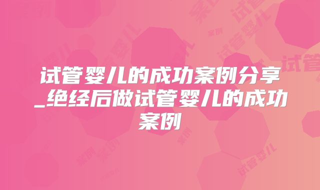 试管婴儿的成功案例分享_绝经后做试管婴儿的成功案例
