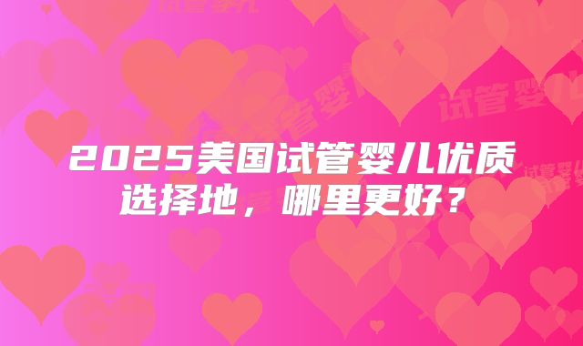 2025美国试管婴儿优质选择地，哪里更好？