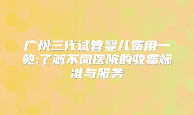广州三代试管婴儿费用一览:了解不同医院的收费标准与服务