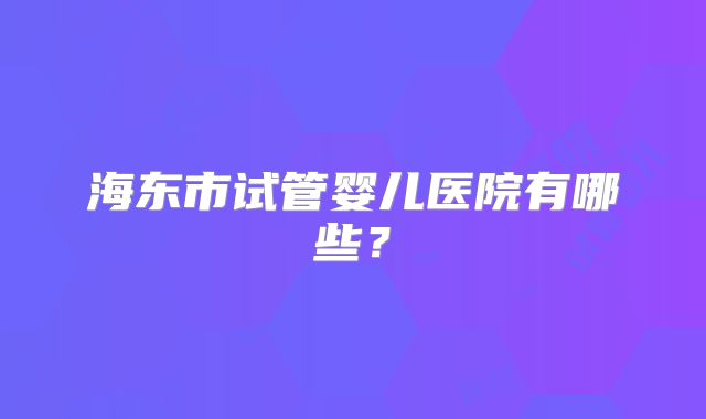 海东市试管婴儿医院有哪些?