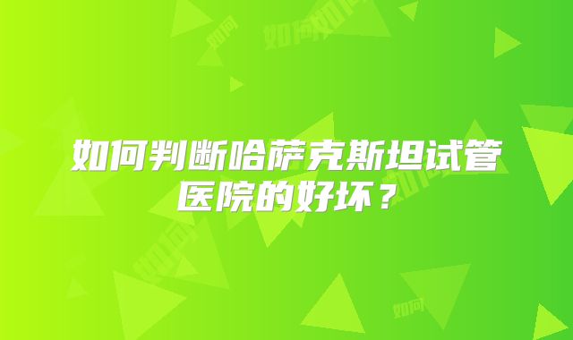 如何判断哈萨克斯坦试管医院的好坏？