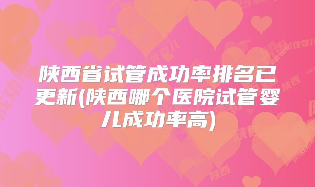 陕西省试管成功率排名已更新(陕西哪个医院试管婴儿成功率高)
