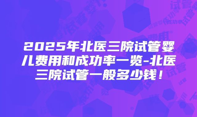 2025年北医三院试管婴儿费用和成功率一览-北医三院试管一般多少钱！