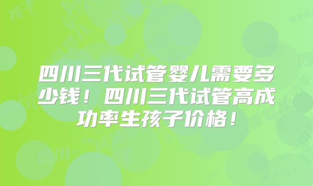 四川三代试管婴儿需要多少钱！四川三代试管高成功率生孩子价格！