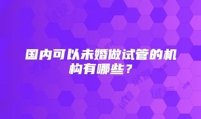 国内可以未婚做试管的机构有哪些？