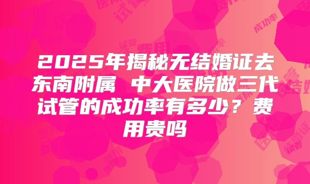 2025年揭秘无结婚证去东南附属 中大医院做三代试管的成功率有多少?费用贵吗