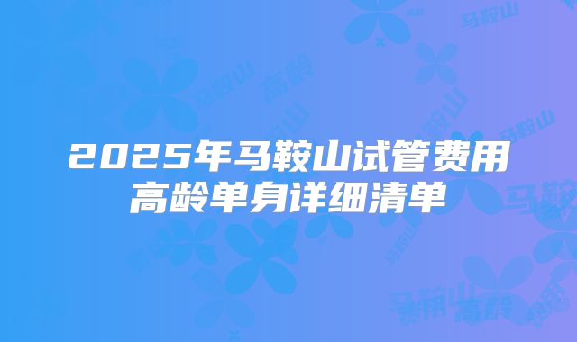 2025年马鞍山试管费用高龄单身详细清单