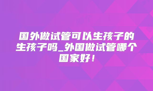 国外做试管可以生孩子的生孩子吗_外国做试管哪个国家好！