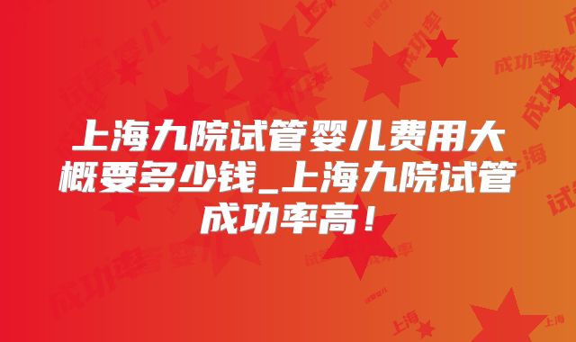 上海九院试管婴儿费用大概要多少钱_上海九院试管成功率高！