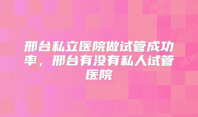 邢台私立医院做试管成功率,邢台有没有私人试管医院
