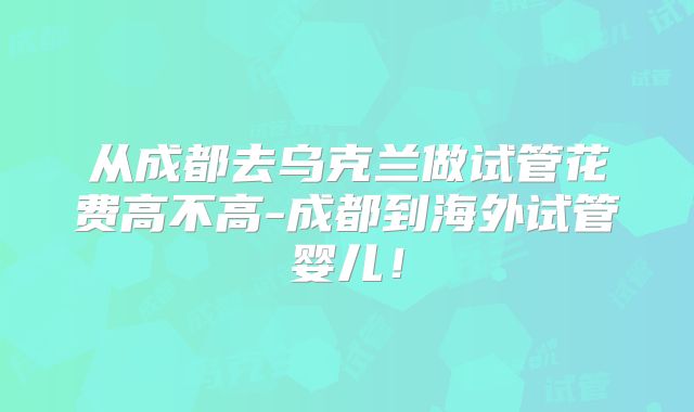 从成都去乌克兰做试管花费高不高-成都到海外试管婴儿！