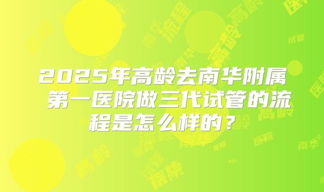2025年高龄去南华附属 第一医院做三代试管的流程是怎么样的?