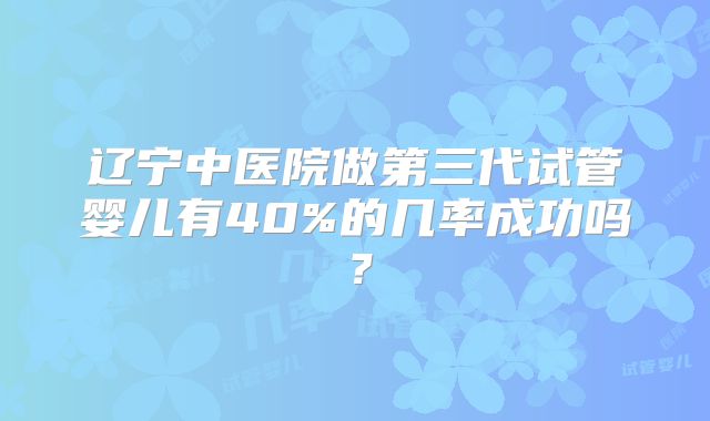 辽宁中医院做第三代试管婴儿有40%的几率成功吗？