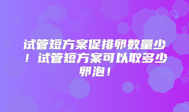 试管短方案促排卵数量少！试管短方案可以取多少卵泡！