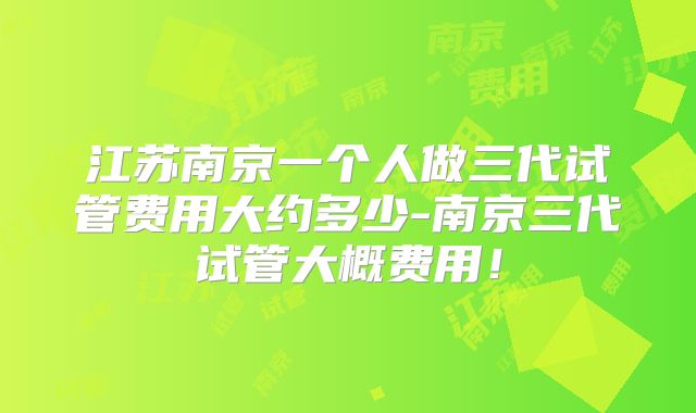 江苏南京一个人做三代试管费用大约多少-南京三代试管大概费用！