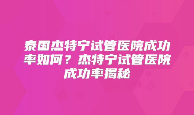 泰国杰特宁试管医院成功率如何？杰特宁试管医院成功率揭秘