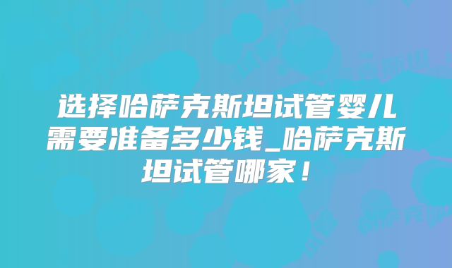 选择哈萨克斯坦试管婴儿需要准备多少钱_哈萨克斯坦试管哪家！