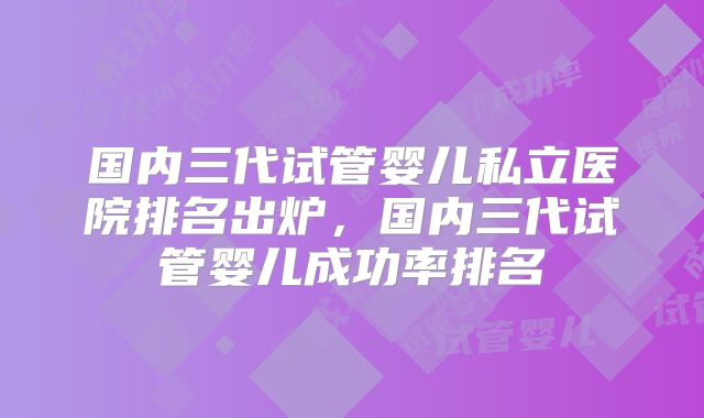 国内三代试管婴儿私立医院排名出炉,国内三代试管婴儿成功率排名