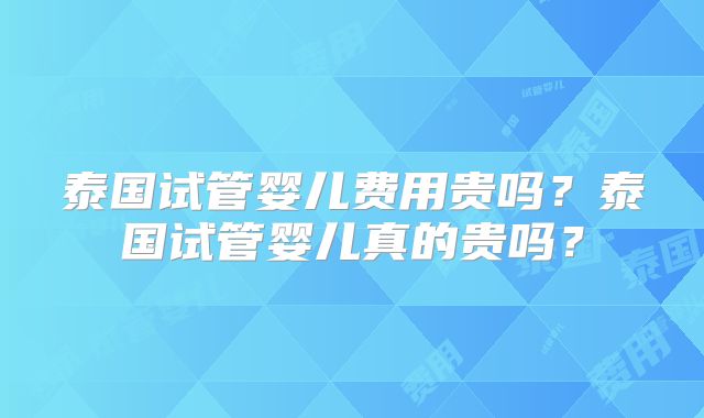 泰国试管婴儿费用贵吗？泰国试管婴儿真的贵吗？