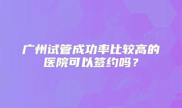 广州试管成功率比较高的医院可以签约吗？
